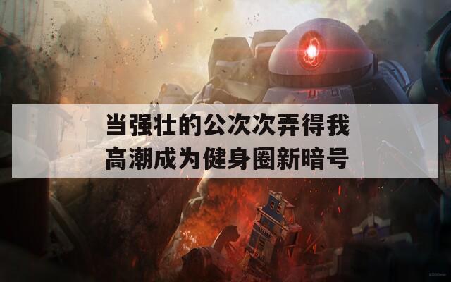 当强壮的公次次弄得我高潮成为健身圈新暗号