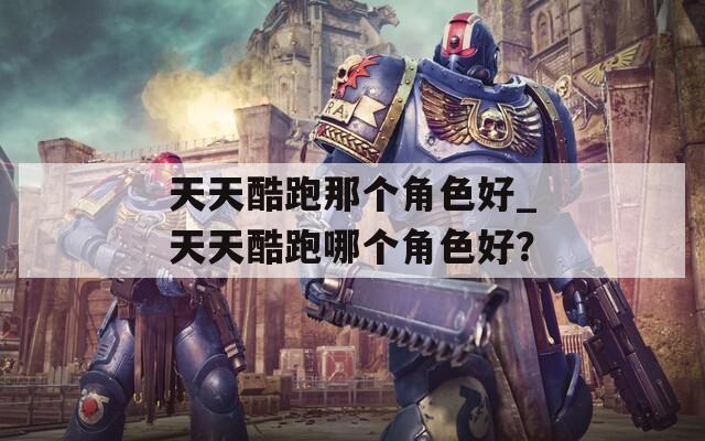 天天酷跑那个角色好_天天酷跑哪个角色好？