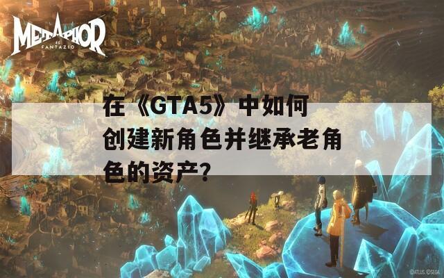在《GTA5》中如何创建新角色并继承老角色的资产？