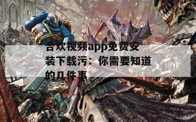 合欢视频app免费安装下载污：你需要知道的几件事