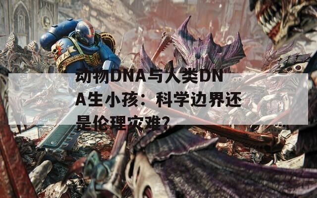 动物DNA与人类DNA生小孩：科学边界还是伦理灾难？