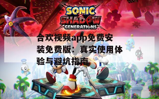 合欢视频app免费安装免费版：真实使用体验与避坑指南