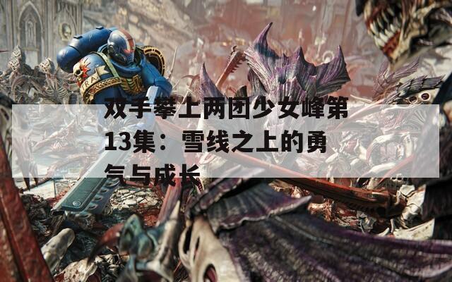 双手攀上两团少女峰第13集：雪线之上的勇气与成长