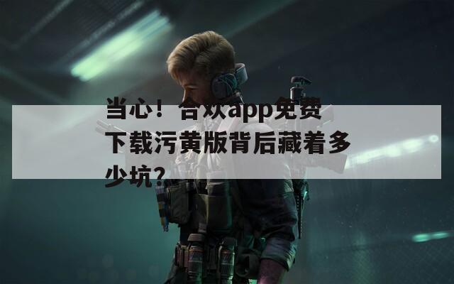当心！合欢app免费下载污黄版背后藏着多少坑？