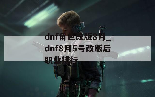 dnf角色改版8月_dnf8月5号改版后职业排行