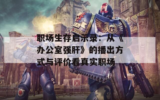 职场生存启示录：从《办公室强肝》的播出方式与评价看真实职场