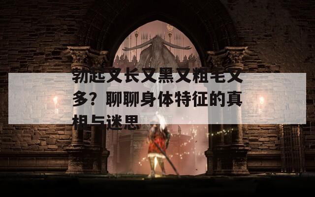 勃起又长又黑又粗毛又多？聊聊身体特征的真相与迷思