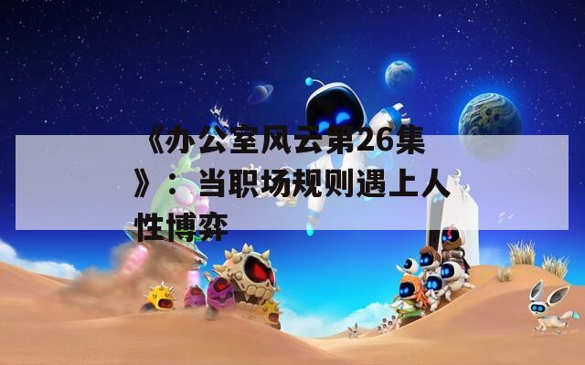 《办公室风云第26集》：当职场规则遇上人性博弈