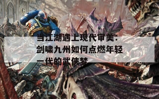 当江湖遇上现代审美：剑啸九州如何点燃年轻一代的武侠梦