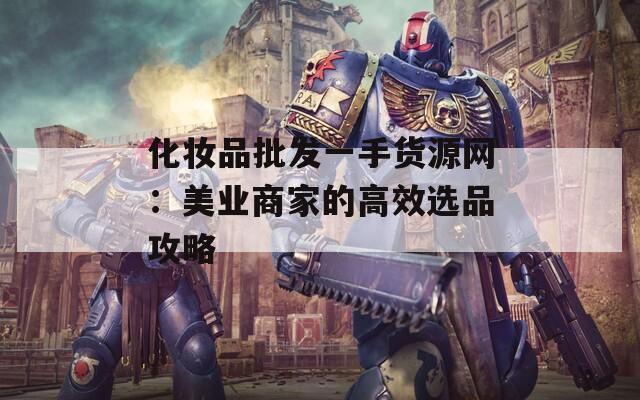 化妆品批发一手货源网：美业商家的高效选品攻略