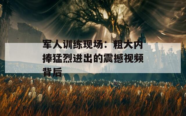 军人训练现场：粗大内捧猛烈进出的震撼视频背后