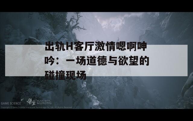 出轨H客厅激情嗯啊呻吟：一场道德与欲望的碰撞现场