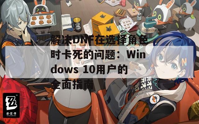 解决DNF在选择角色时卡死的问题：Windows 10用户的全面指南
