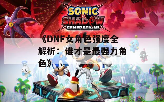 《DNF女角色强度全解析：谁才是最强力角色》