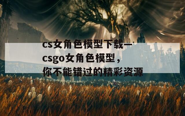cs女角色模型下载—csgo女角色模型，你不能错过的精彩资源