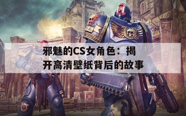 邪魅的CS女角色：揭开高清壁纸背后的故事