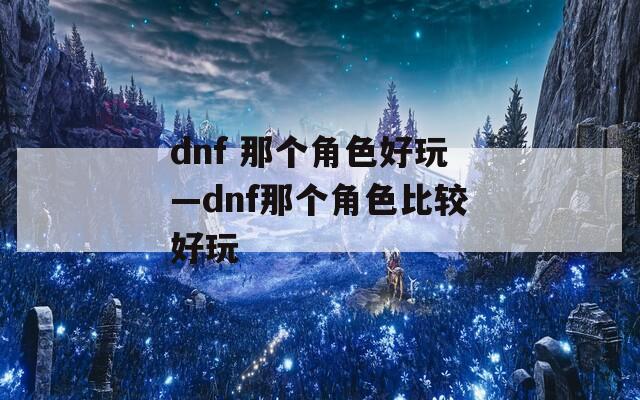 dnf 那个角色好玩—dnf那个角色比较好玩