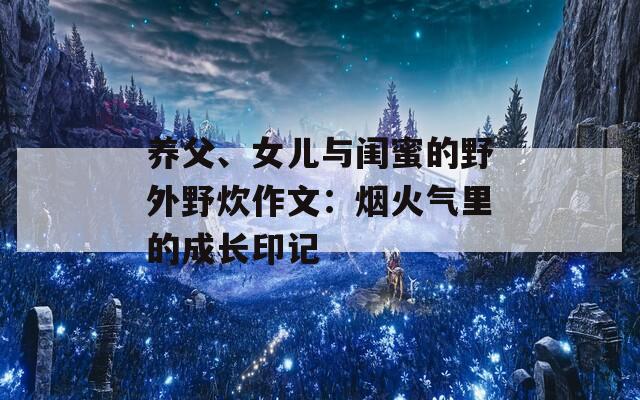 养父、女儿与闺蜜的野外野炊作文：烟火气里的成长印记