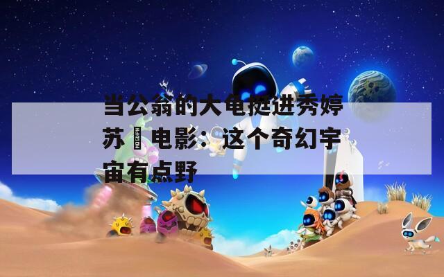 当公翁的大龟挺进秀婷苏玥电影：这个奇幻宇宙有点野