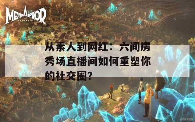 从素人到网红：六间房秀场直播间如何重塑你的社交圈？