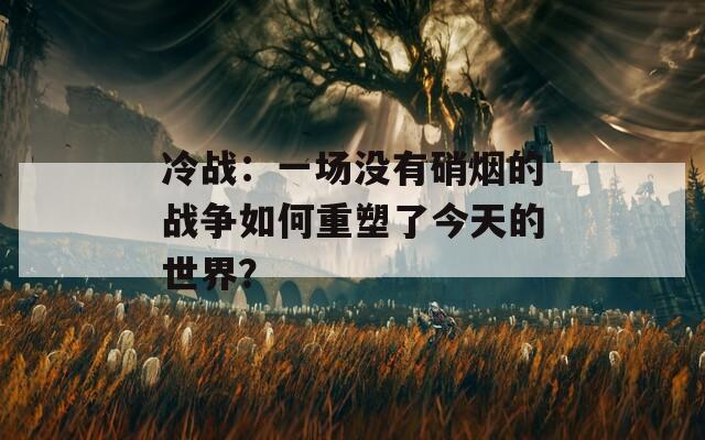 冷战：一场没有硝烟的战争如何重塑了今天的世界？