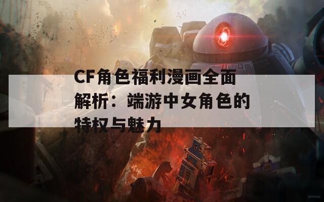 CF角色福利漫画全面解析：端游中女角色的特权与魅力