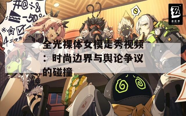 全光裸体女模走秀视频：时尚边界与舆论争议的碰撞