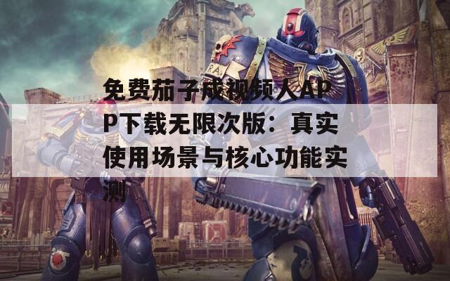 免费茄子成视频人APP下载无限次版：真实使用场景与核心功能实测