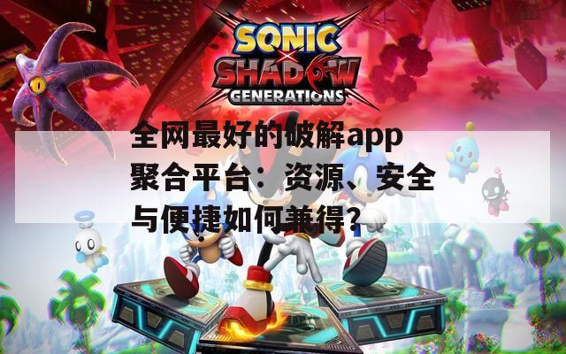 全网最好的破解app聚合平台：资源、安全与便捷如何兼得？
