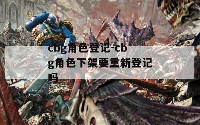 cbg角色登记-cbg角色下架要重新登记吗
