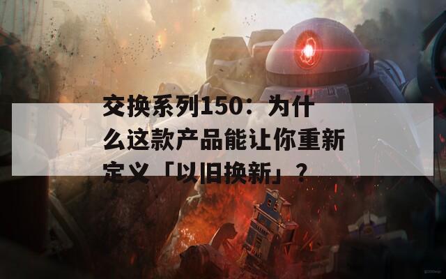 交换系列150：为什么这款产品能让你重新定义「以旧换新」？