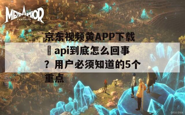 京东视频黄APP下载汅api到底怎么回事？用户必须知道的5个重点