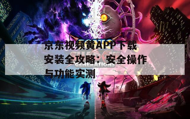 京东视频黄APP下载安装全攻略：安全操作与功能实测