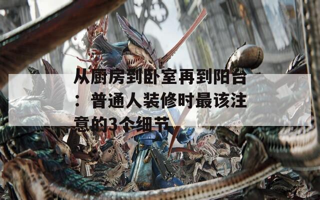 从厨房到卧室再到阳台：普通人装修时最该注意的3个细节