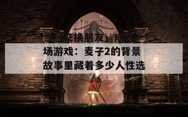 当「交换朋友」成为一场游戏：麦子2的背景故事里藏着多少人性选择题
