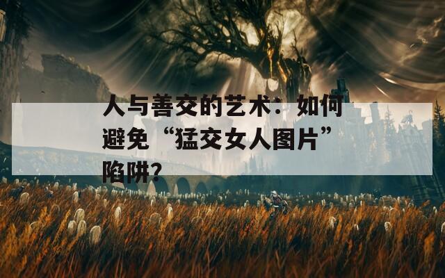 人与善交的艺术：如何避免“猛交女人图片”陷阱？