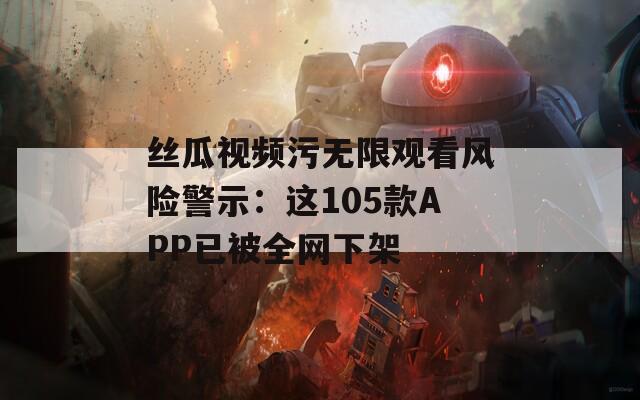 丝瓜视频污无限观看风险警示：这105款APP已被全网下架