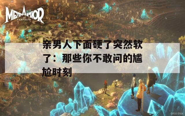 亲男人下面硬了突然软了：那些你不敢问的尴尬时刻