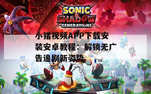 小猪视频APP下载安装安卓教程：解锁无广告追剧新姿势