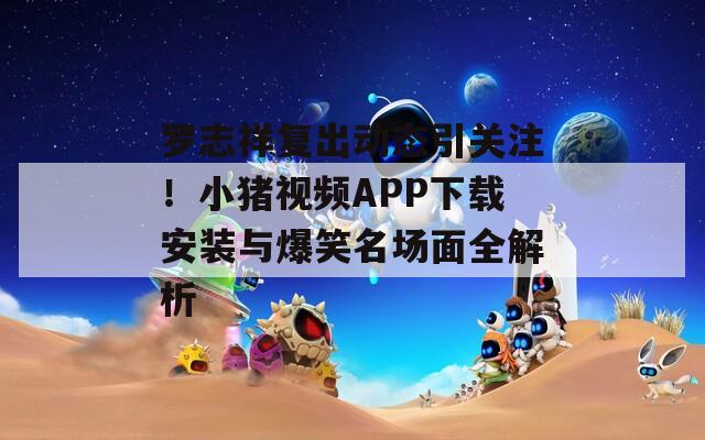 罗志祥复出动态引关注！小猪视频APP下载安装与爆笑名场面全解析