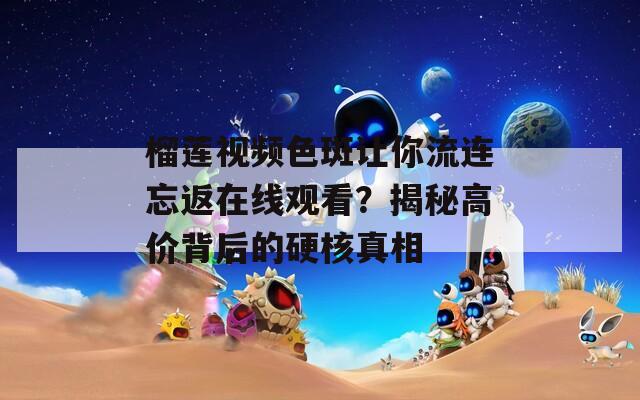 榴莲视频色斑让你流连忘返在线观看？揭秘高价背后的硬核真相