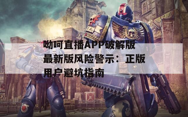 呦呵直播APP破解版最新版风险警示：正版用户避坑指南