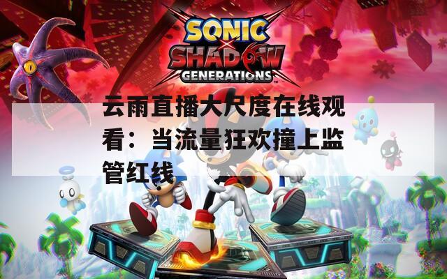 云雨直播大尺度在线观看：当流量狂欢撞上监管红线
