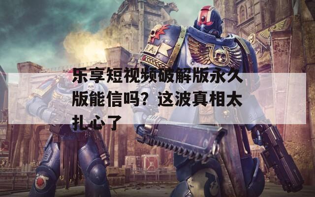 乐享短视频破解版永久版能信吗？这波真相太扎心了