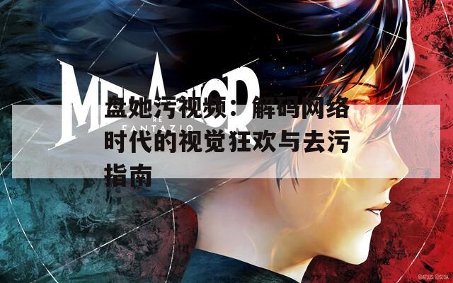 盘她污视频：解码网络时代的视觉狂欢与去污指南