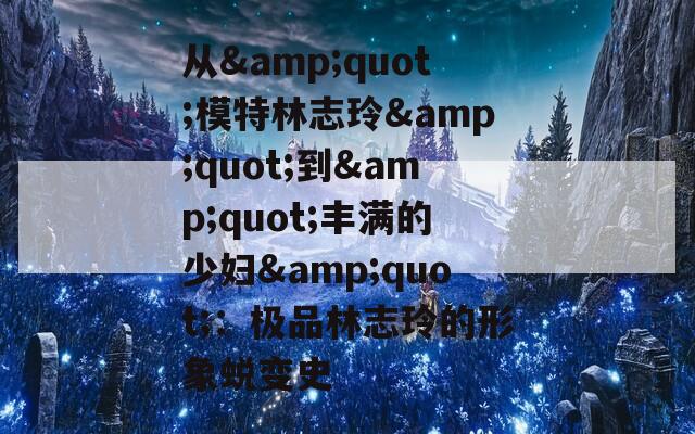 从&quot;模特林志玲&quot;到&quot;丰满的少妇&quot;：极品林志玲的形象蜕变史