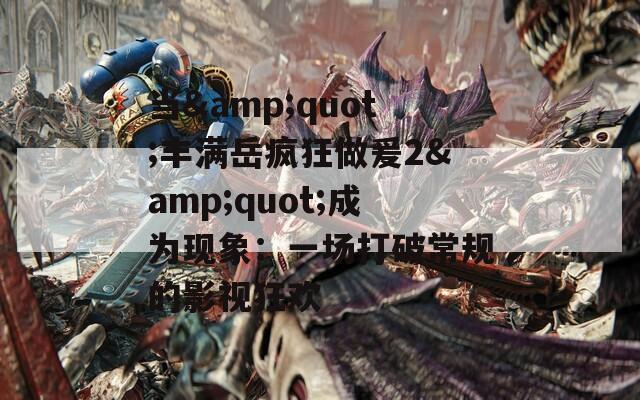 当&quot;丰满岳疯狂做爰2&quot;成为现象：一场打破常规的影视狂欢