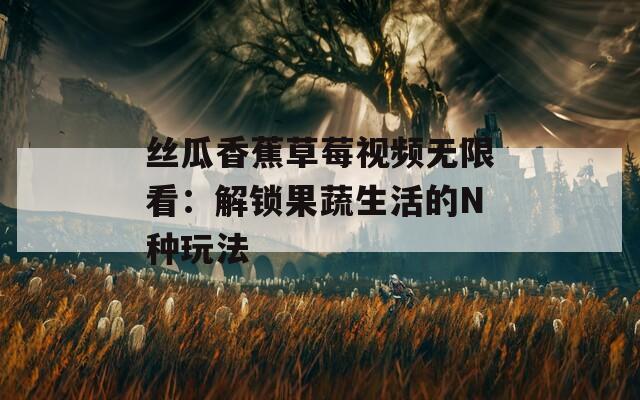 丝瓜香蕉草莓视频无限看：解锁果蔬生活的N种玩法